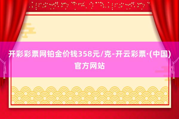 开彩彩票网铂金价钱358元/克-开云彩票·(中国)官方网站