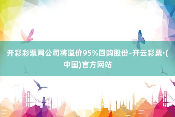 开彩彩票网公司将溢价95%回购股份-开云彩票·(中国)官方网站
