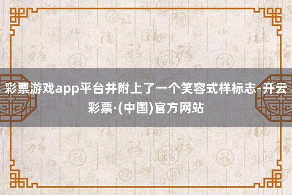 彩票游戏app平台并附上了一个笑容式样标志-开云彩票·(中国)官方网站