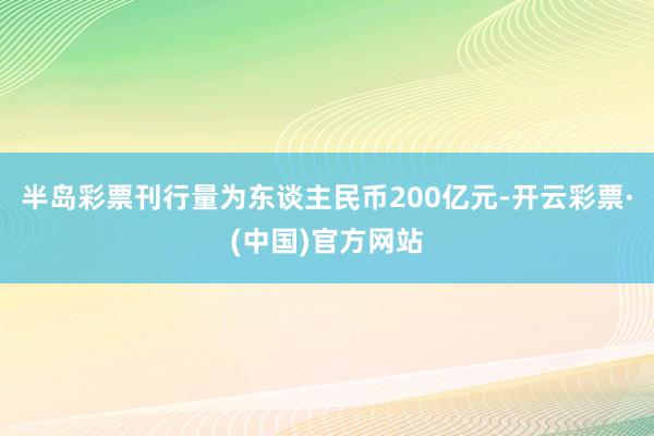 半岛彩票刊行量为东谈主民币200亿元-开云彩票·(中国)官方网站