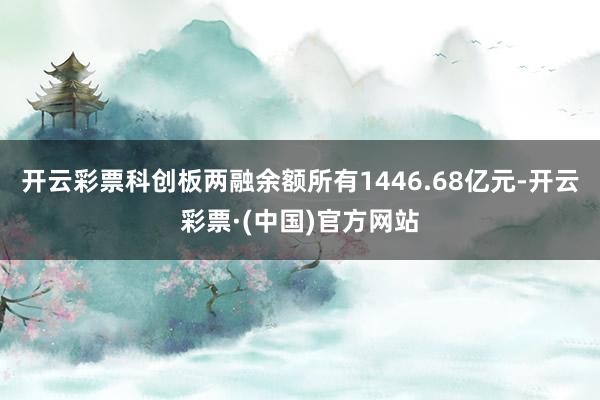 开云彩票科创板两融余额所有1446.68亿元-开云彩票·(中国)官方网站