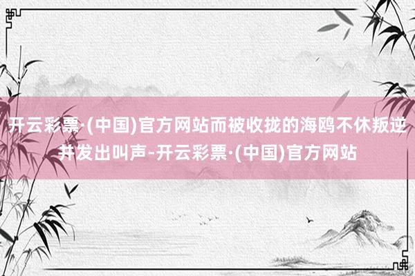 开云彩票·(中国)官方网站而被收拢的海鸥不休叛逆并发出叫声-开云彩票·(中国)官方网站