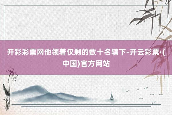 开彩彩票网他领着仅剩的数十名辖下-开云彩票·(中国)官方网站