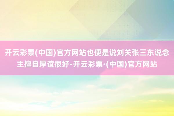 开云彩票(中国)官方网站也便是说刘关张三东说念主擅自厚谊很好-开云彩票·(中国)官方网站