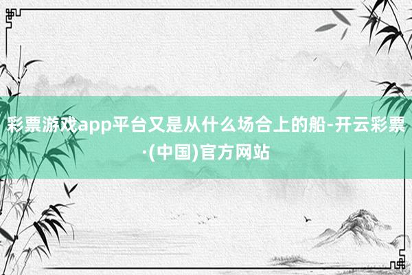 彩票游戏app平台又是从什么场合上的船-开云彩票·(中国)官方网站