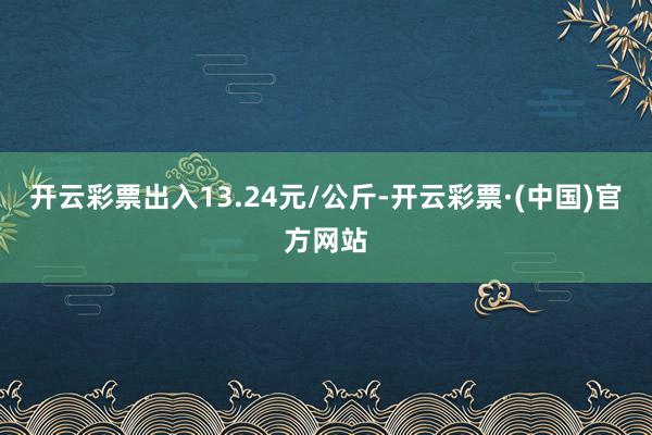 开云彩票出入13.24元/公斤-开云彩票·(中国)官方网站