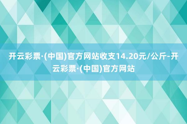 开云彩票·(中国)官方网站收支14.20元/公斤-开云彩票·(中国)官方网站