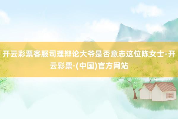 开云彩票客服司理辩论大爷是否意志这位陈女士-开云彩票·(中国)官方网站