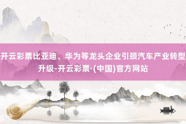 开云彩票比亚迪、华为等龙头企业引颈汽车产业转型升级-开云彩票·(中国)官方网站
