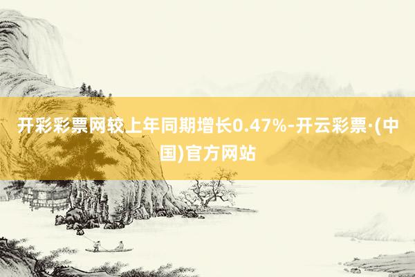 开彩彩票网较上年同期增长0.47%-开云彩票·(中国)官方网站