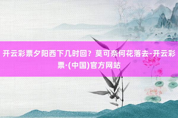 开云彩票夕阳西下几时回？莫可奈何花落去-开云彩票·(中国)官方网站
