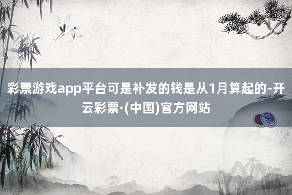 彩票游戏app平台可是补发的钱是从1月算起的-开云彩票·(中国)官方网站