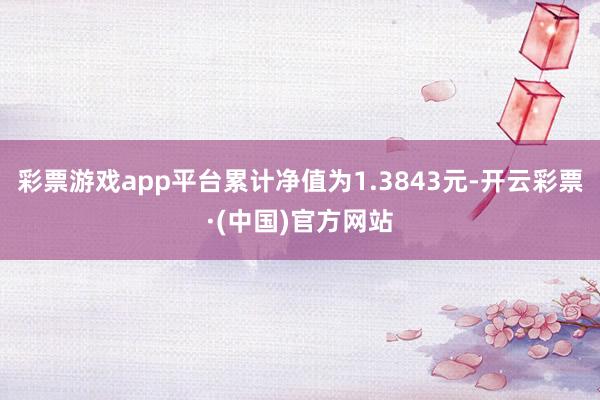彩票游戏app平台累计净值为1.3843元-开云彩票·(中国)官方网站