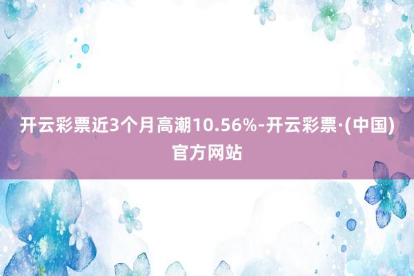 开云彩票近3个月高潮10.56%-开云彩票·(中国)官方网站