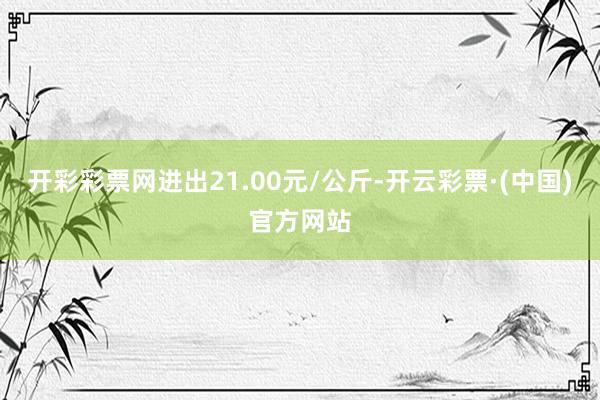 开彩彩票网进出21.00元/公斤-开云彩票·(中国)官方网站