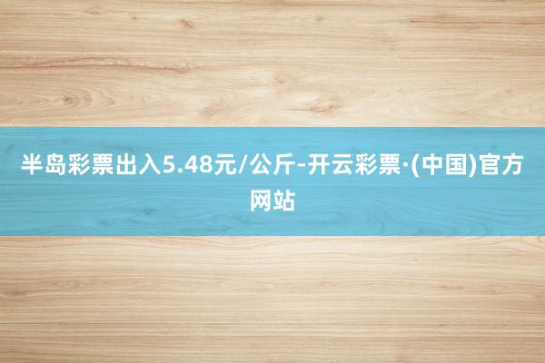 半岛彩票出入5.48元/公斤-开云彩票·(中国)官方网站