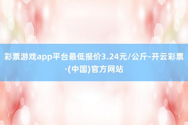 彩票游戏app平台最低报价3.24元/公斤-开云彩票·(中国)官方网站