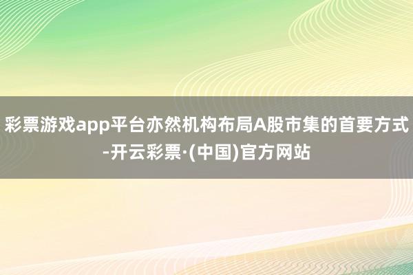 彩票游戏app平台亦然机构布局A股市集的首要方式-开云彩票·(中国)官方网站