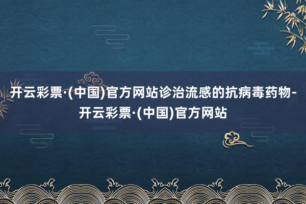 开云彩票·(中国)官方网站诊治流感的抗病毒药物-开云彩票·(中国)官方网站