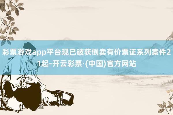 彩票游戏app平台现已破获倒卖有价票证系列案件21起-开云彩票·(中国)官方网站