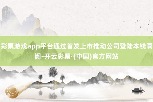 彩票游戏app平台通过首发上市推动公司登陆本钱阛阓-开云彩票·(中国)官方网站