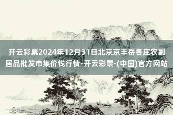 开云彩票2024年12月31日北京京丰岳各庄农副居品批发市集价钱行情-开云彩票·(中国)官方网站