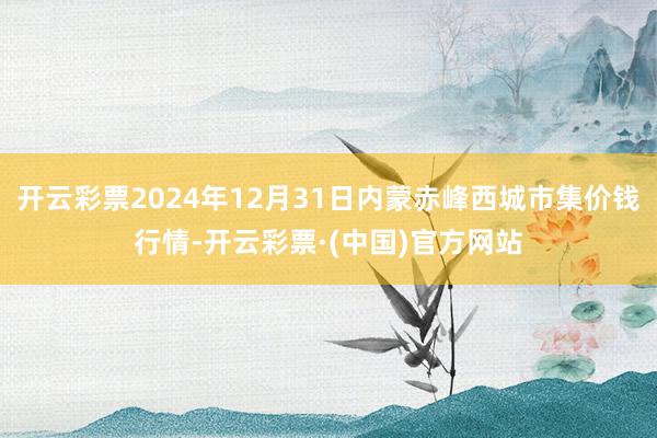 开云彩票2024年12月31日内蒙赤峰西城市集价钱行情-开云彩票·(中国)官方网站