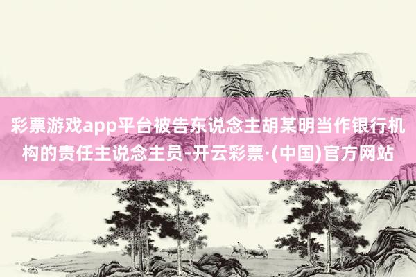 彩票游戏app平台被告东说念主胡某明当作银行机构的责任主说念主员-开云彩票·(中国)官方网站