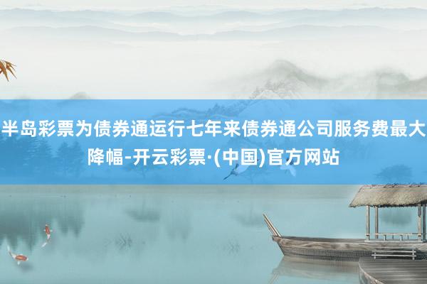 半岛彩票为债券通运行七年来债券通公司服务费最大降幅-开云彩票·(中国)官方网站