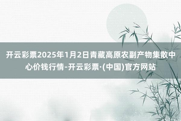 开云彩票2025年1月2日青藏高原农副产物集散中心价钱行情-开云彩票·(中国)官方网站