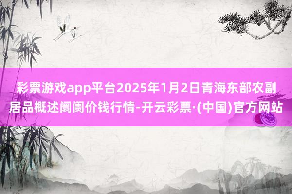 彩票游戏app平台2025年1月2日青海东部农副居品概述阛阓价钱行情-开云彩票·(中国)官方网站