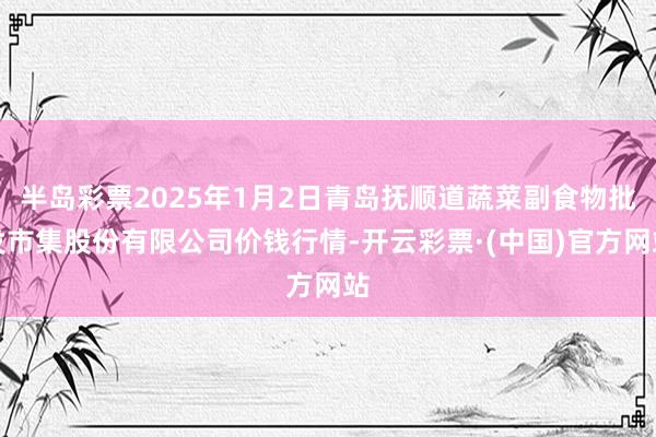 半岛彩票2025年1月2日青岛抚顺道蔬菜副食物批发市集股份有限公司价钱行情-开云彩票·(中国)官方网站