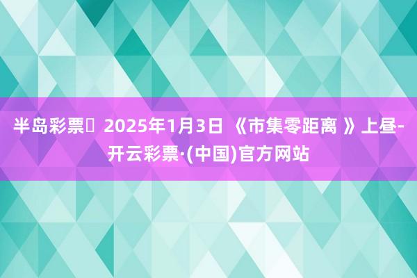 半岛彩票	2025年1月3日 《市集零距离 》上昼-开云彩票·(中国)官方网站