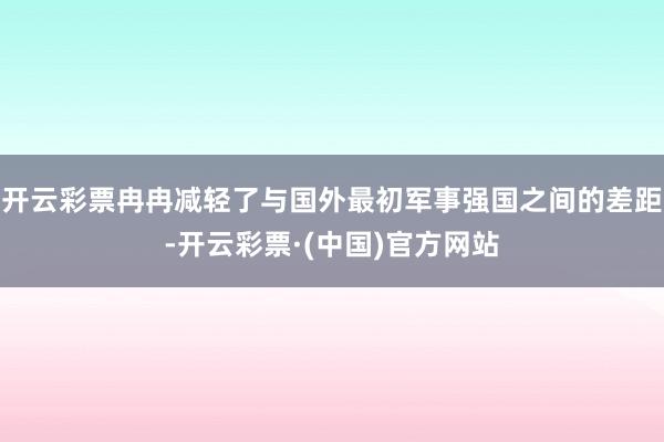 开云彩票冉冉减轻了与国外最初军事强国之间的差距-开云彩票·(中国)官方网站