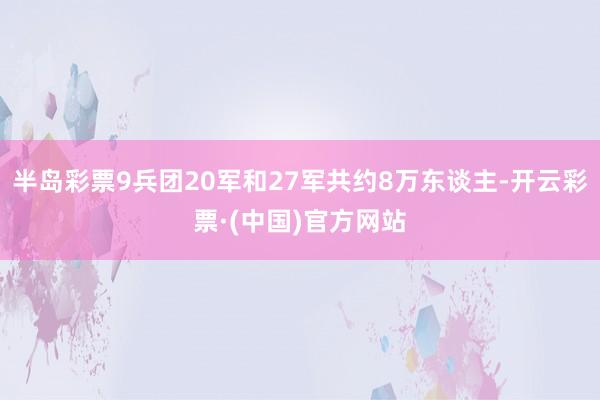 半岛彩票9兵团20军和27军共约8万东谈主-开云彩票·(中国)官方网站