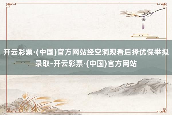 开云彩票·(中国)官方网站经空洞观看后择优保举拟录取-开云彩票·(中国)官方网站