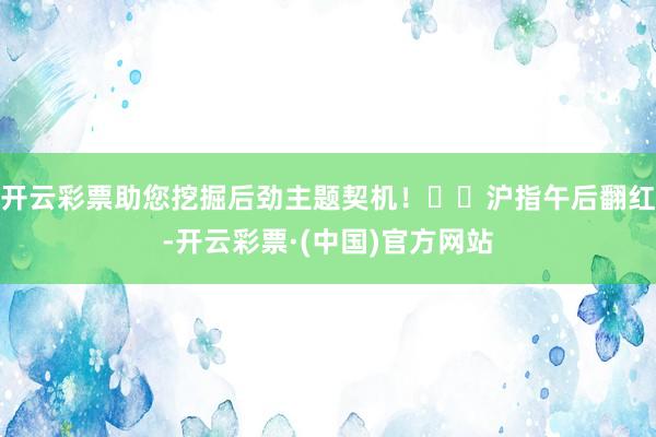 开云彩票助您挖掘后劲主题契机！		沪指午后翻红-开云彩票·(中国)官方网站