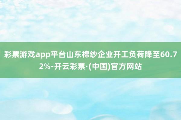 彩票游戏app平台山东棉纱企业开工负荷降至60.72%-开云彩票·(中国)官方网站