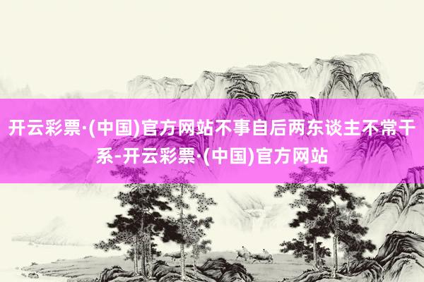 开云彩票·(中国)官方网站不事自后两东谈主不常干系-开云彩票·(中国)官方网站