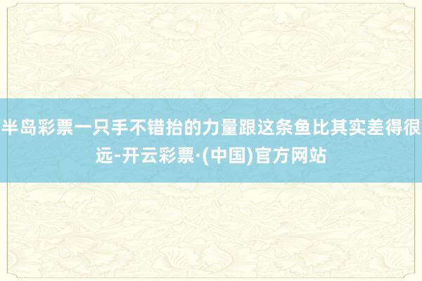 半岛彩票一只手不错抬的力量跟这条鱼比其实差得很远-开云彩票·(中国)官方网站