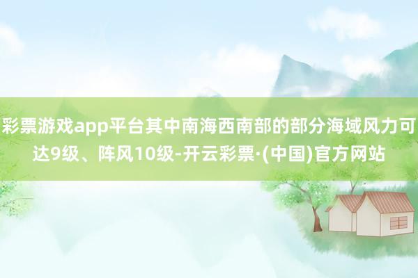 彩票游戏app平台其中南海西南部的部分海域风力可达9级、阵风10级-开云彩票·(中国)官方网站