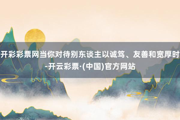 开彩彩票网当你对待别东谈主以诚笃、友善和宽厚时-开云彩票·(中国)官方网站