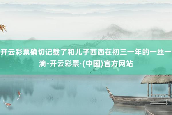 开云彩票确切记载了和儿子西西在初三一年的一丝一滴-开云彩票·(中国)官方网站