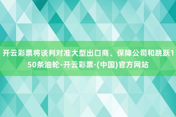 开云彩票将谈判对准大型出口商、保障公司和跳跃150条油轮-开云彩票·(中国)官方网站