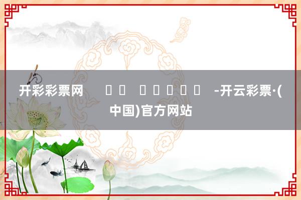 开彩彩票网      		  					  -开云彩票·(中国)官方网站