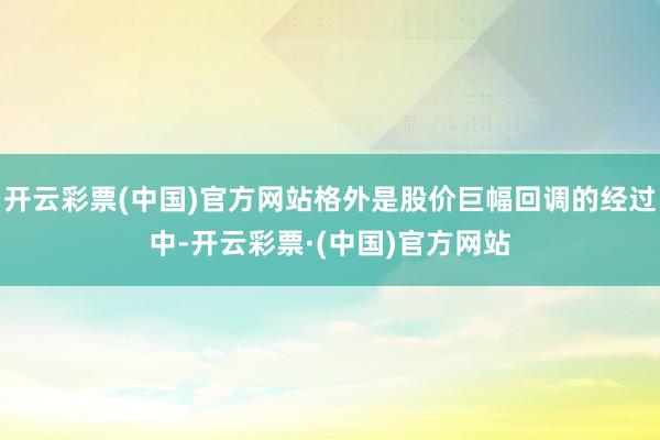 开云彩票(中国)官方网站格外是股价巨幅回调的经过中-开云彩票·(中国)官方网站