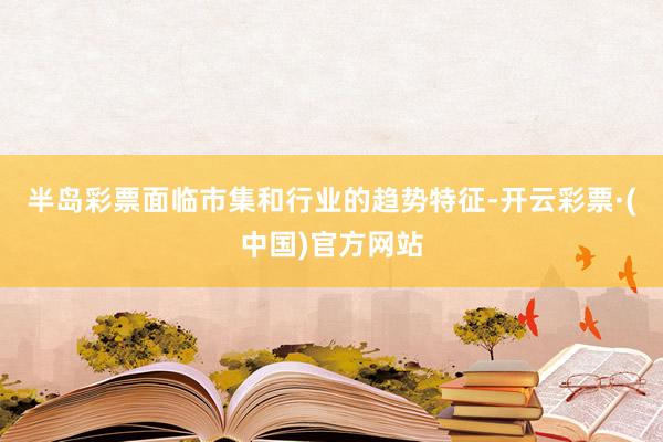 半岛彩票面临市集和行业的趋势特征-开云彩票·(中国)官方网站