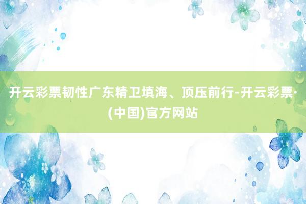 开云彩票韧性广东精卫填海、顶压前行-开云彩票·(中国)官方网站