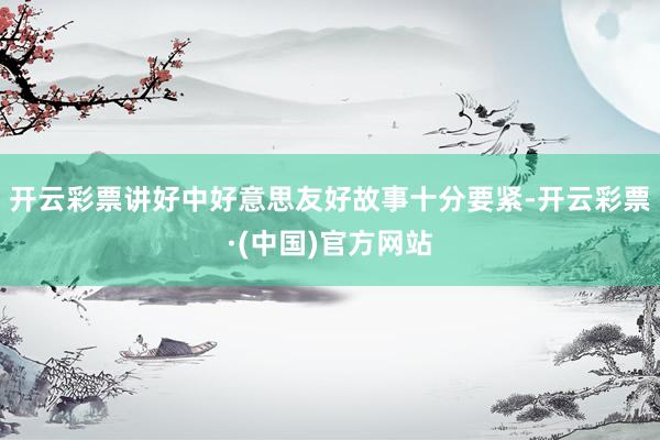 开云彩票讲好中好意思友好故事十分要紧-开云彩票·(中国)官方网站