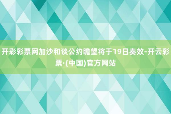 开彩彩票网加沙和谈公约瞻望将于19日奏效-开云彩票·(中国)官方网站